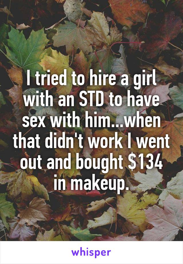 I tried to hire a girl with an STD to have sex with him...when that didn't work I went out and bought $134 in makeup.