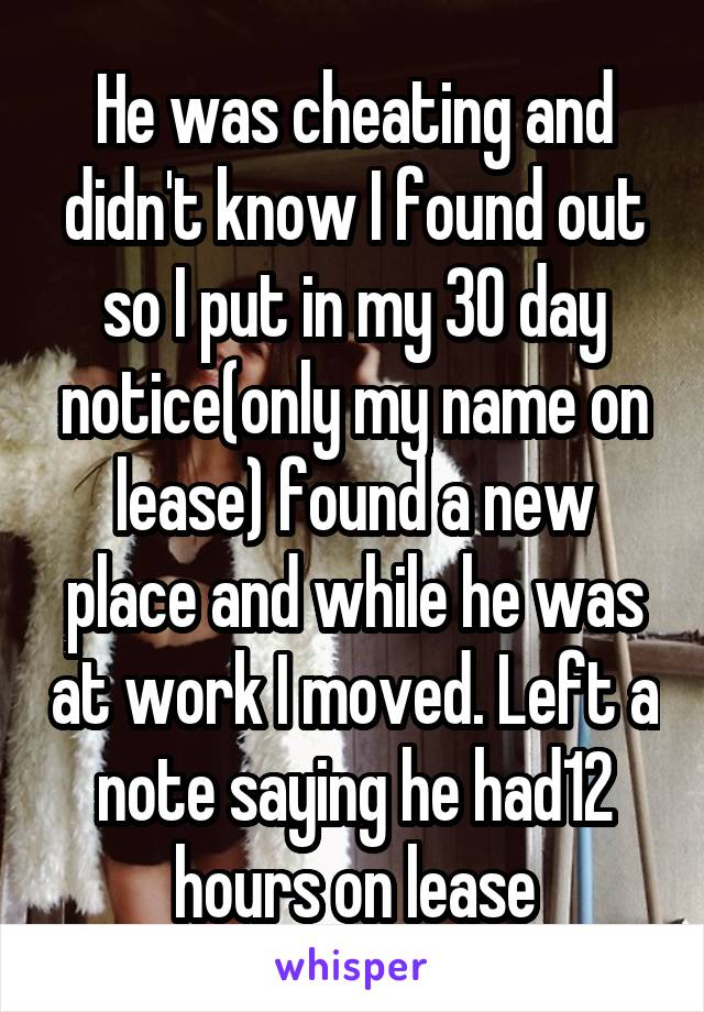 He was cheating and didn't know I found out so I put in my 30 day notice(only my name on lease) found a new place and while he was at work I moved. Left a note saying he had12 hours on lease