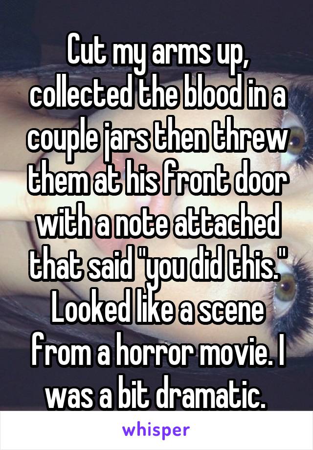 Cut my arms up, collected the blood in a couple jars then threw them at his front door with a note attached that said "you did this." Looked like a scene from a horror movie. I was a bit dramatic. 