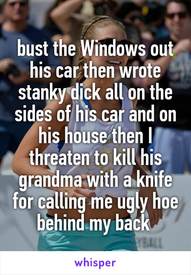 bust the Windows out his car then wrote stanky dick all on the sides of his car and on his house then I threaten to kill his grandma with a knife for calling me ugly hoe behind my back 