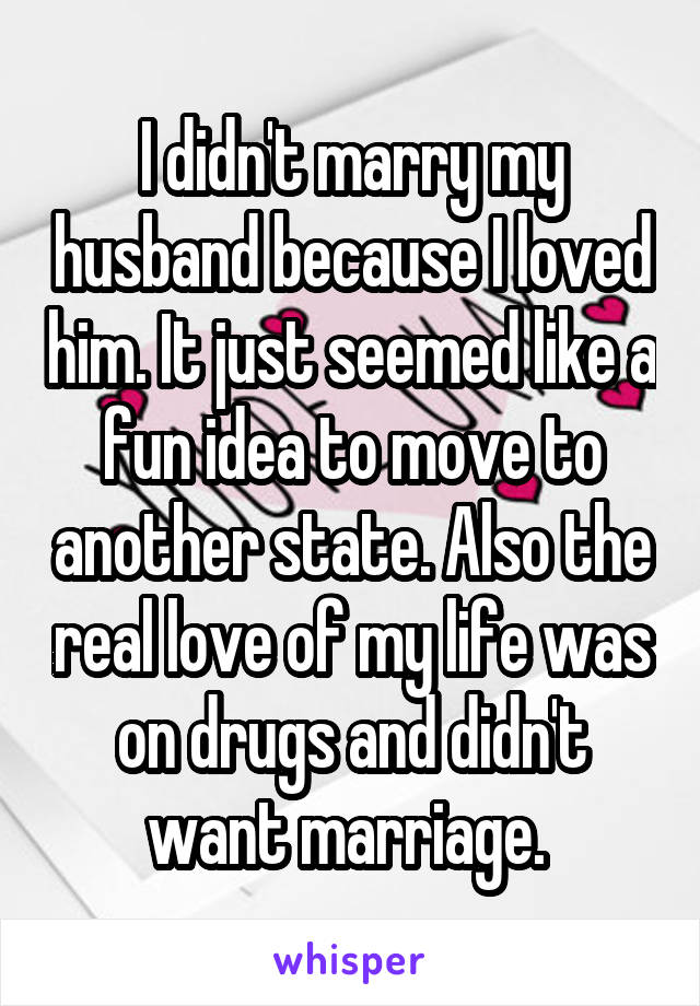 I didn't marry my husband because I loved him. It just seemed like a fun idea to move to another state. Also the real love of my life was on drugs and didn't want marriage. 