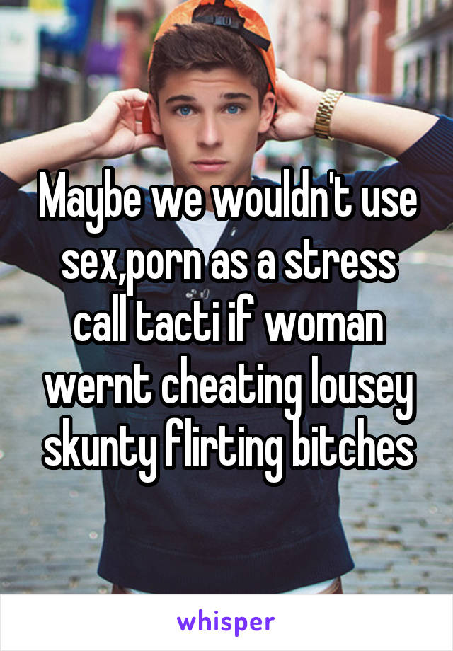 Maybe we wouldn't use sex,porn as a stress call tacti if ...