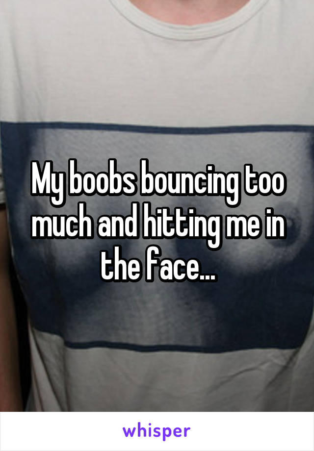 My boobs bouncing too much and hitting me in the face...