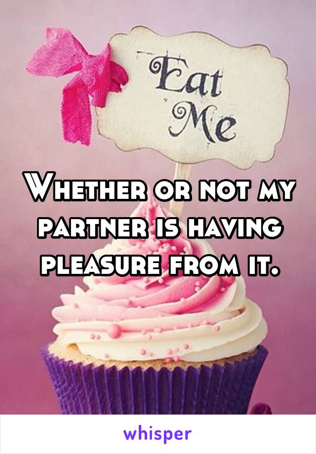 Whether or not my partner is having pleasure from it.