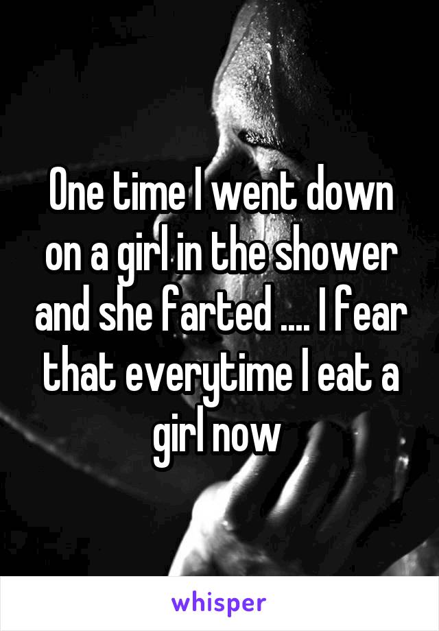 One time I went down on a girl in the shower and she farted .... I fear that everytime I eat a girl now 