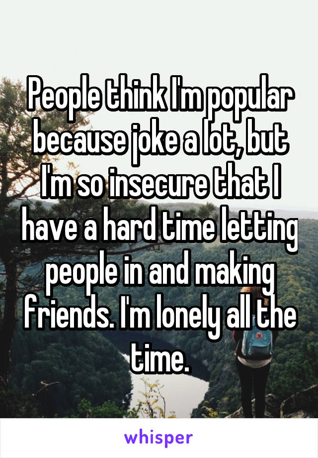 People think I'm popular because joke a lot, but I'm so insecure that I have a hard time letting people in and making friends. I'm lonely all the time.