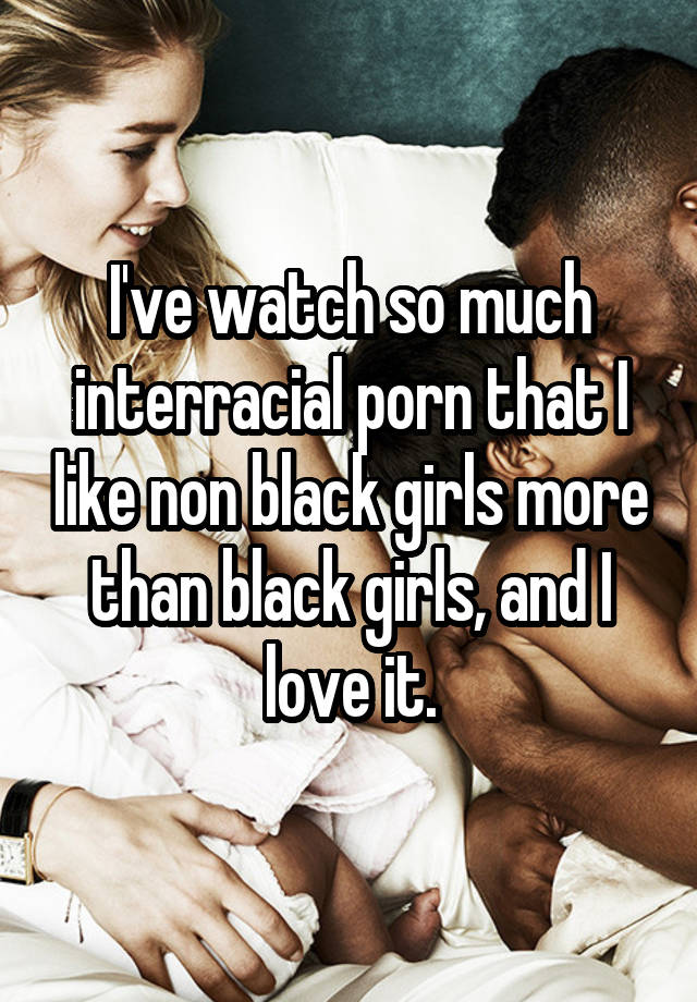 I've watch so much interracial porn that I like non black ...