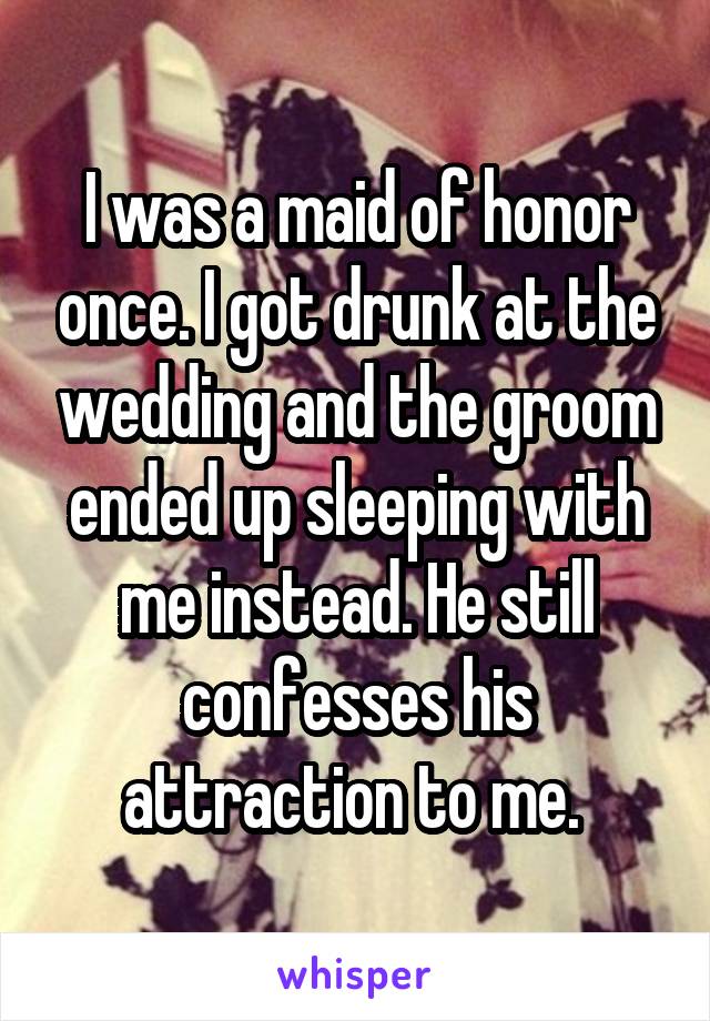 I was a maid of honor once. I got drunk at the wedding and the groom ended up sleeping with me instead. He still confesses his attraction to me. 