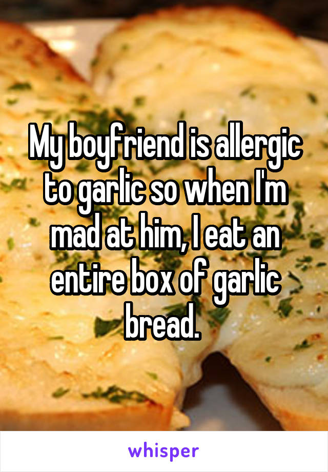 My boyfriend is allergic to garlic so when I'm mad at him, I eat an entire box of garlic bread. 