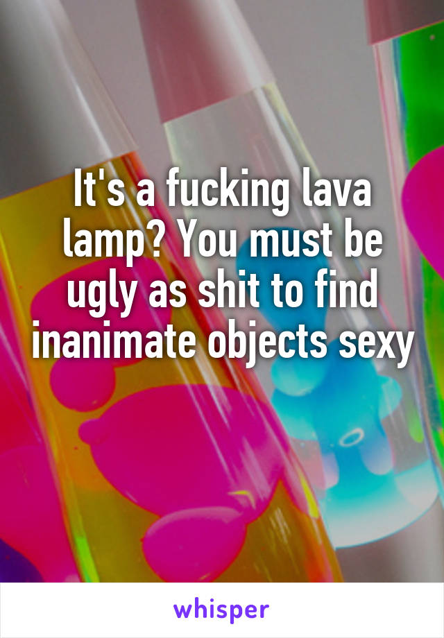 It S A Fucking Lava Lamp You Must Be Ugly As Shit To Find