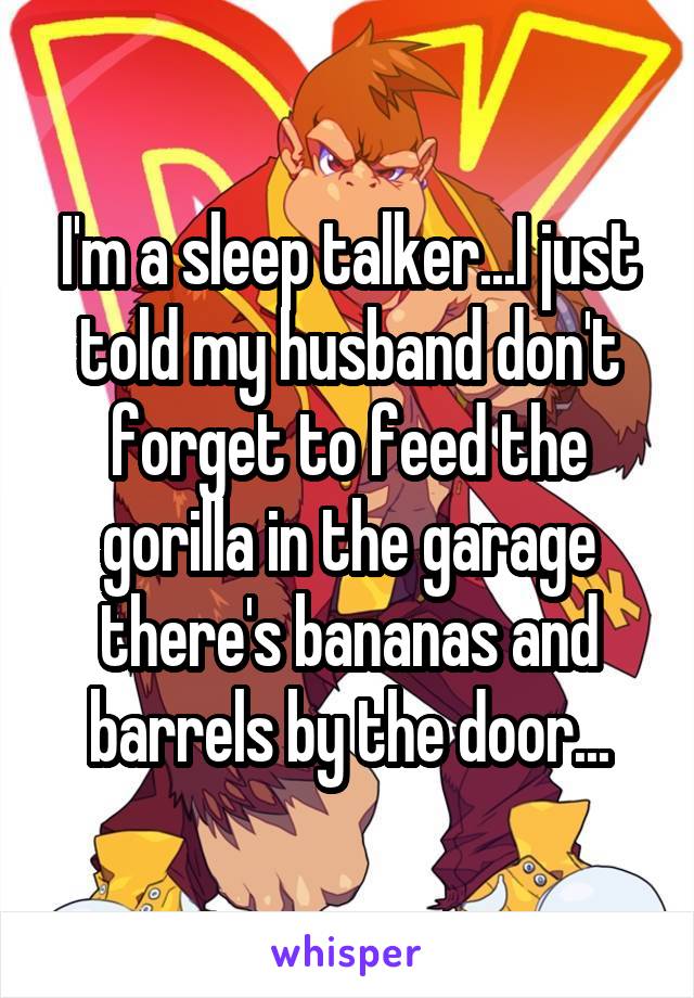 I'm a sleep talker...I just told my husband don't forget to feed the gorilla in the garage there's bananas and barrels by the door...