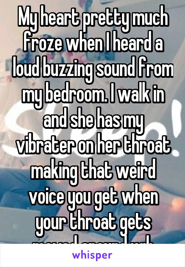 My heart pretty much froze when I heard a loud buzzing sound from my bedroom. I walk in and she has my vibrater on her throat making that weird voice you get when your throat gets moved around.ugh
