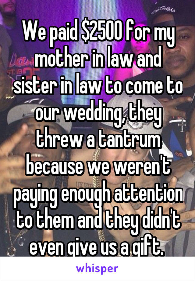 We paid $2500 for my mother in law and sister in law to come to our wedding, they threw a tantrum because we weren't paying enough attention to them and they didn't even give us a gift. 