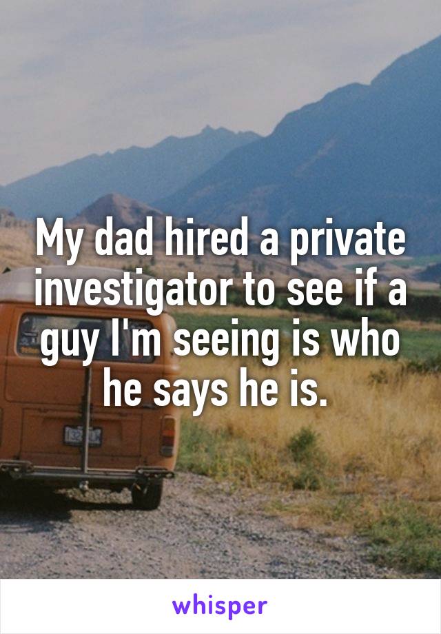 My dad hired a private investigator to see if a guy I'm seeing is who he says he is. 