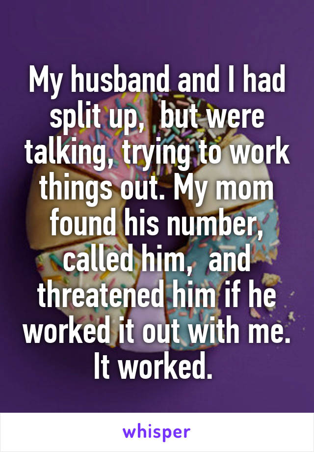 My husband and I had split up,  but were talking, trying to work things out. My mom found his number, called him,  and threatened him if he worked it out with me. It worked. 