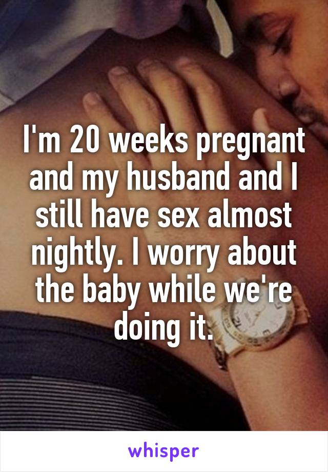 I'm 20 weeks pregnant and my husband and I still have sex almost nightly. I worry about the baby while we're doing it.