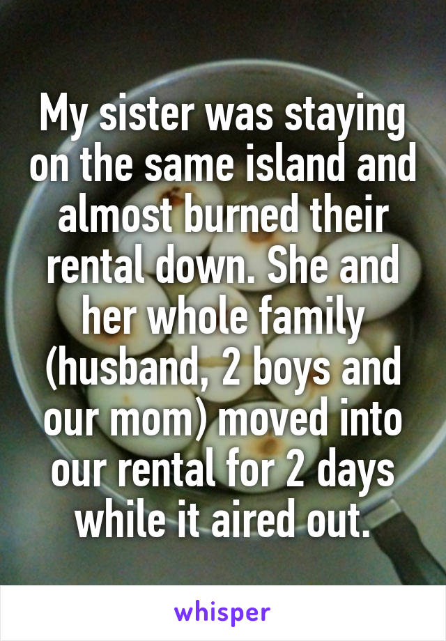 My sister was staying on the same island and almost burned their rental down. She and her whole family (husband, 2 boys and our mom) moved into our rental for 2 days while it aired out.
