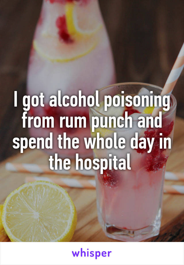 I got alcohol poisoning from rum punch and spend the whole day in the hospital 