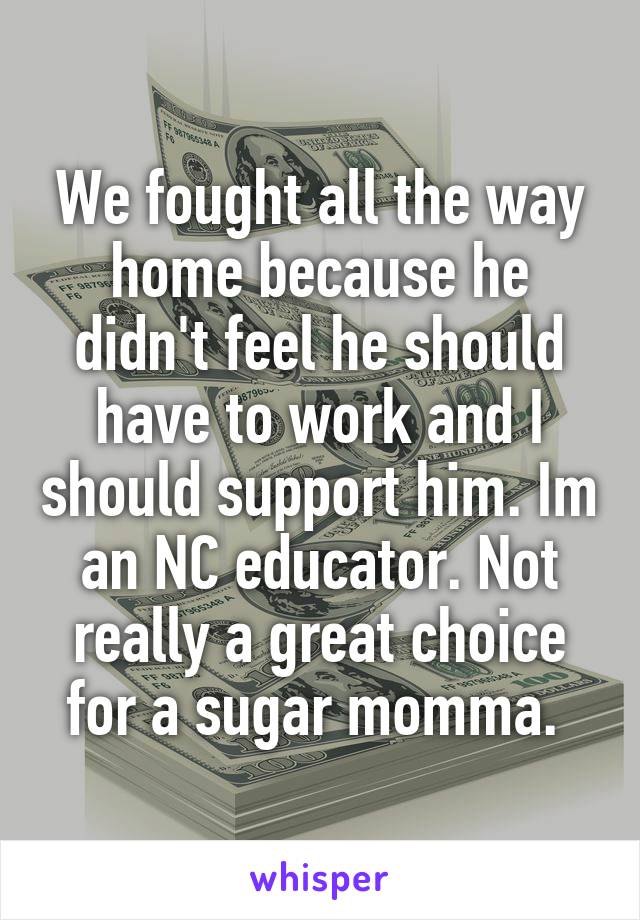 We fought all the way home because he didn't feel he should have to work and I should support him. Im an NC educator. Not really a great choice for a sugar momma. 