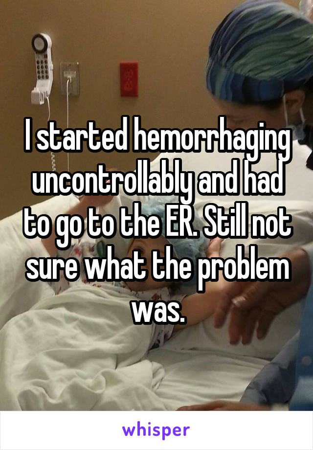 I started hemorrhaging uncontrollably and had to go to the ER. Still not sure what the problem was.