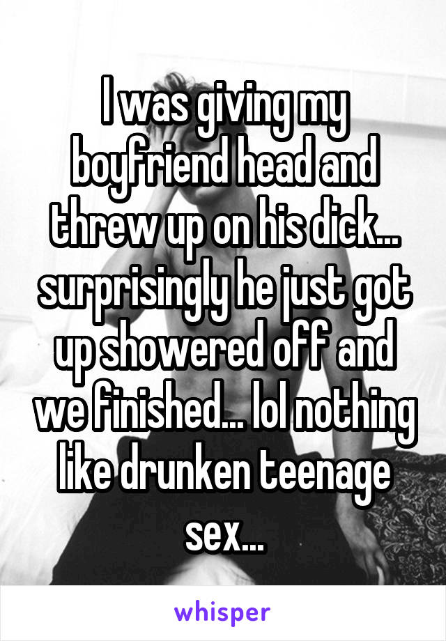 I was giving my boyfriend head and threw up on his dick... surprisingly he just got up showered off and we finished... lol nothing like drunken teenage sex...
