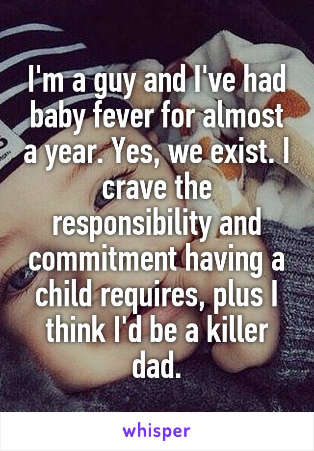 I'm a guy and I've had baby fever for almost a year. Yes, we exist. I crave the responsibility and commitment having a child requires, plus I think I'd be a killer dad.