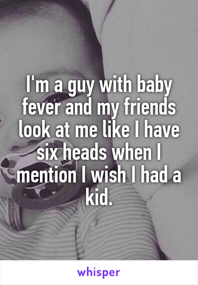 I'm a guy with baby fever and my friends look at me like I have six heads when I mention I wish I had a kid.