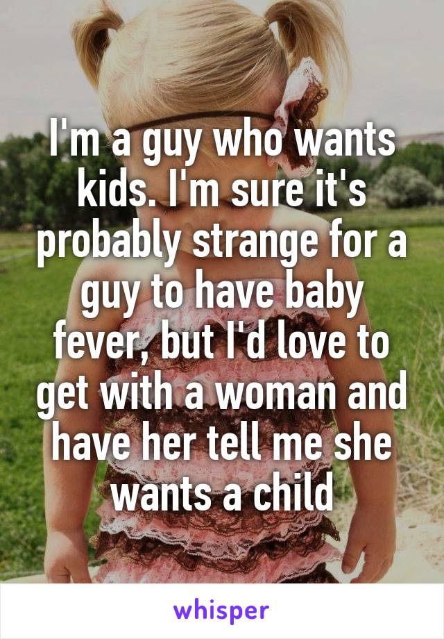 I'm a guy who wants kids. I'm sure it's probably strange for a guy to have baby fever, but I'd love to get with a woman and have her tell me she wants a child
