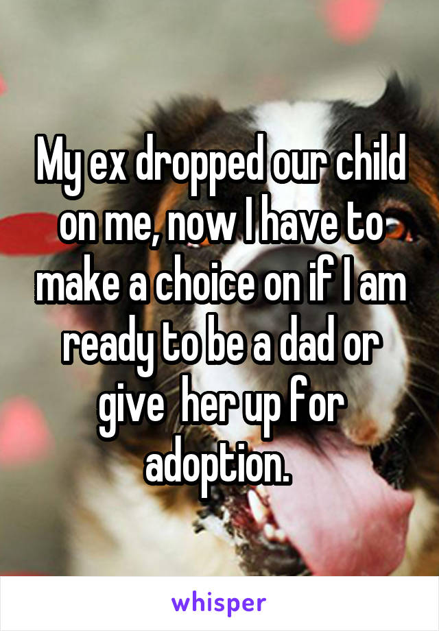 My ex dropped our child on me, now I have to make a choice on if I am ready to be a dad or give  her up for adoption. 
