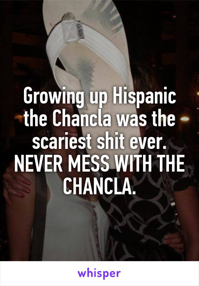 Growing up Hispanic the Chancla was the scariest shit ever. NEVER MESS WITH THE CHANCLA.