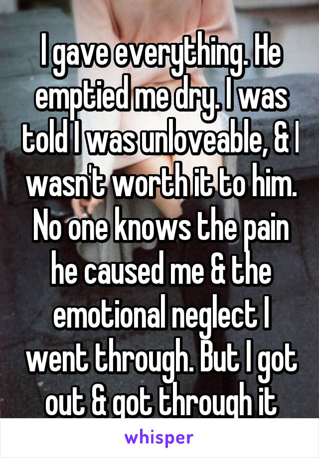 I gave everything. He emptied me dry. I was told I was unloveable, & I wasn't worth it to him. No one knows the pain he caused me & the emotional neglect I went through. But I got out & got through it