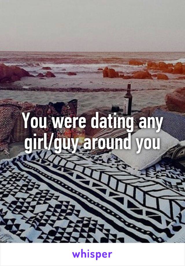 You were dating any girl/guy around you