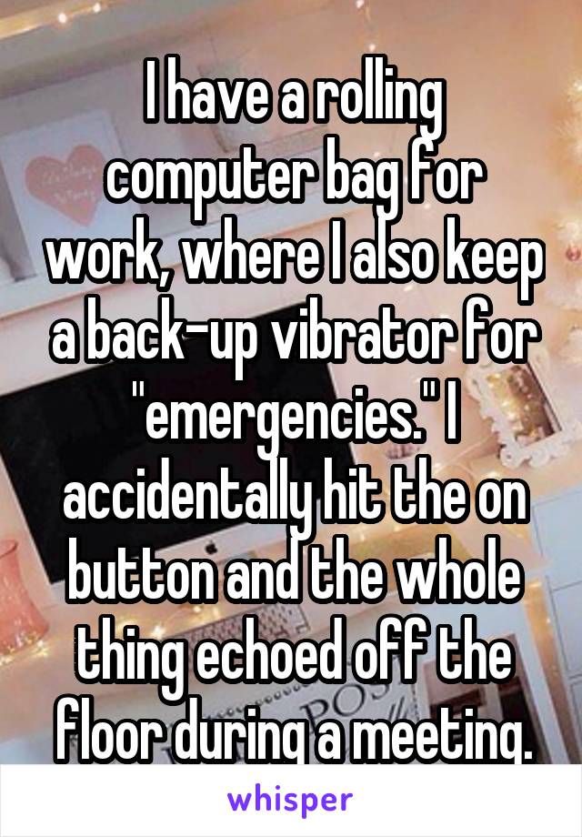 I have a rolling computer bag for work, where I also keep a back-up vibrator for "emergencies." I accidentally hit the on button and the whole thing echoed off the floor during a meeting.