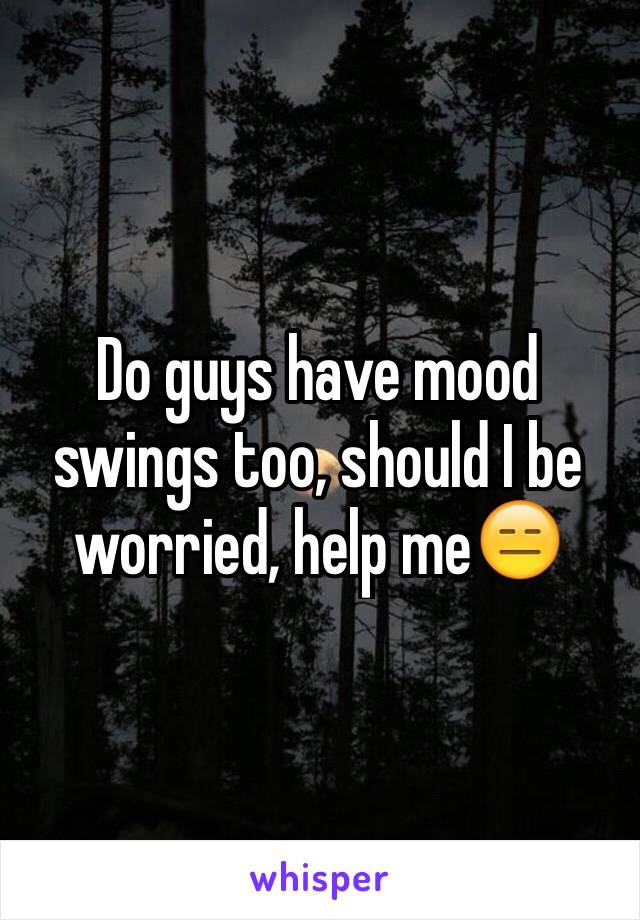 Do Guys Have Mood Swings Too Should I Be Worried Help Me