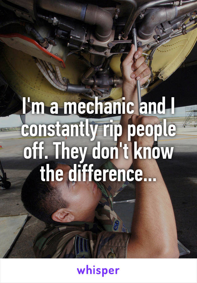 I'm a mechanic and I constantly rip people off. They don't know the difference...