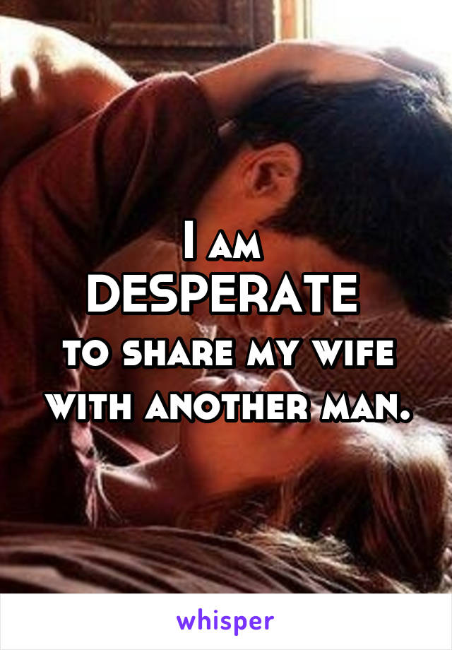 I am DESPERATE to share my wife with another man. 