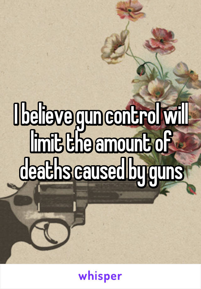 I believe gun control will limit the amount of deaths caused by guns