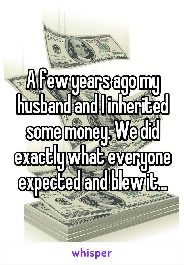 A few years ago my husband and I inherited some money. We did exactly what everyone expected and blew it...