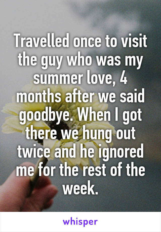 Travelled once to visit the guy who was my summer love, 4 months after we said goodbye. When I got there we hung out twice and he ignored me for the rest of the week.