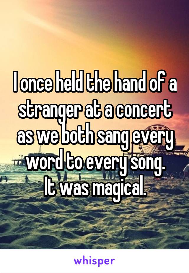 I once held the hand of a stranger at a concert as we both sang every word to every song.
It was magical.