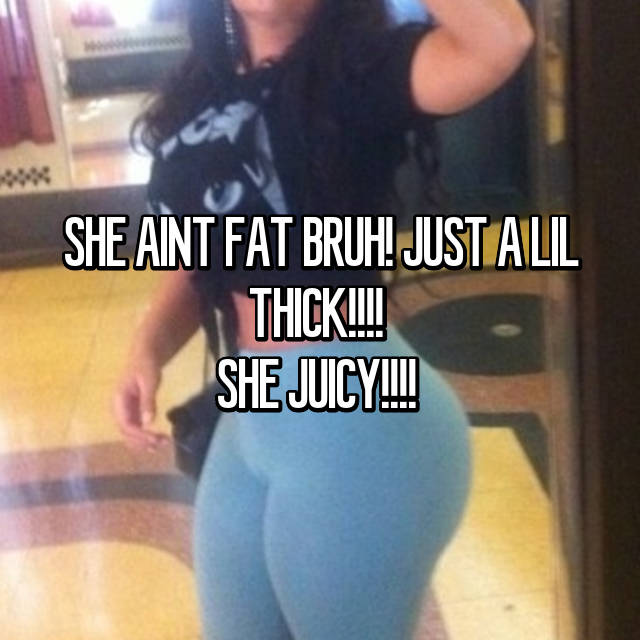 Fat bruh thick little a she just aint 