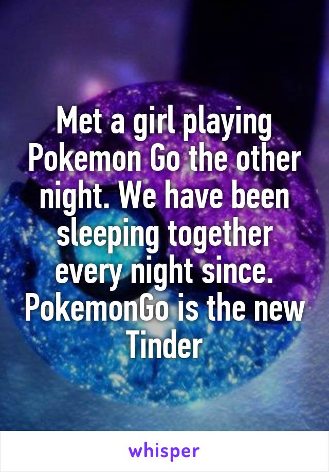 Met a girl playing Pokemon Go the other night. We have been sleeping together every night since. PokemonGo is the new Tinder