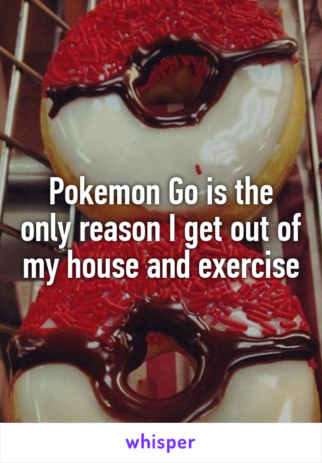 Pokemon Go is the only reason I get out of my house and exercise