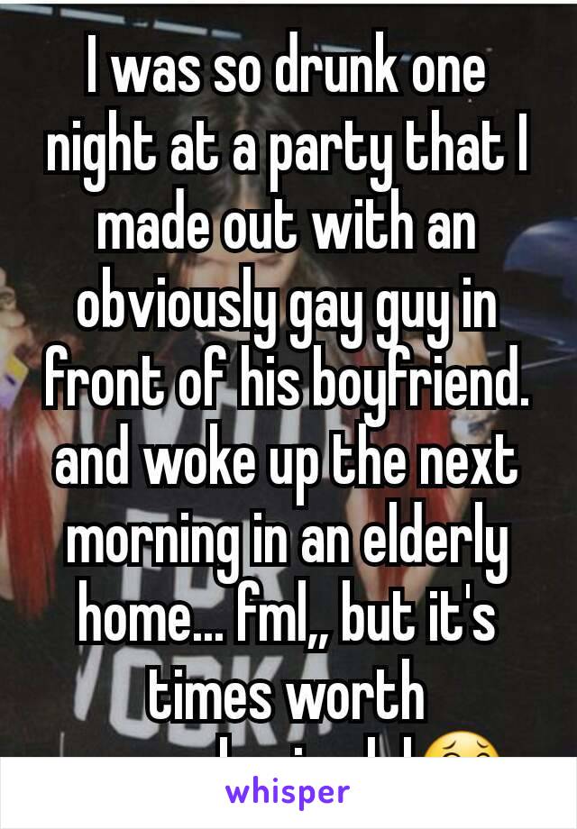 I was so drunk one night at a party that I made out with an obviously gay guy in front of his boyfriend. and woke up the next morning in an elderly home... fml,, but it's times worth remembering lol😂