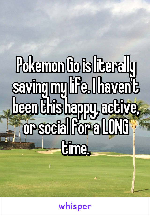 Pokemon Go is literally saving my life. I haven't been this happy, active, or social for a LONG time.