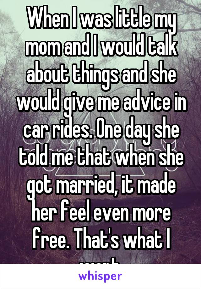 When I was little my mom and I would talk about things and she would give me advice in car rides. One day she told me that when she got married, it made her feel even more free. That's what I want.