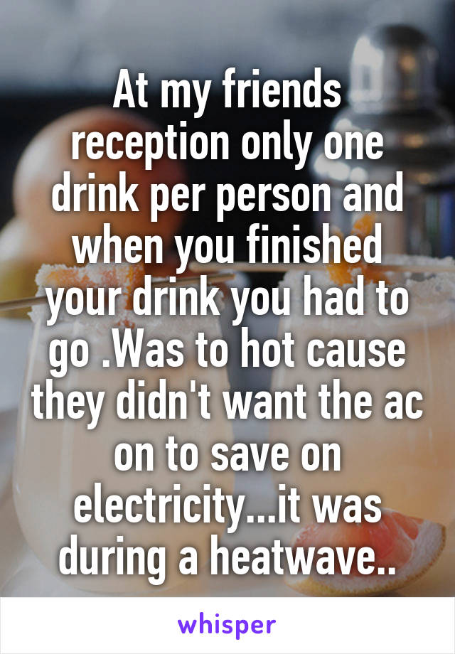 At my friends reception only one drink per person and when you finished your drink you had to go .Was to hot cause they didn't want the ac on to save on electricity...it was during a heatwave..