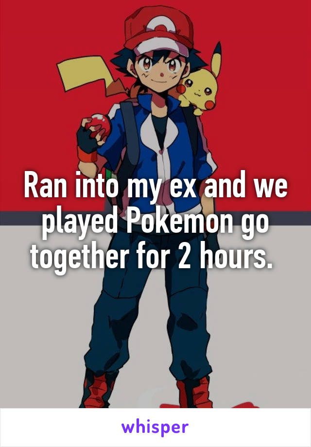 Ran into my ex and we played Pokemon go together for 2 hours. 