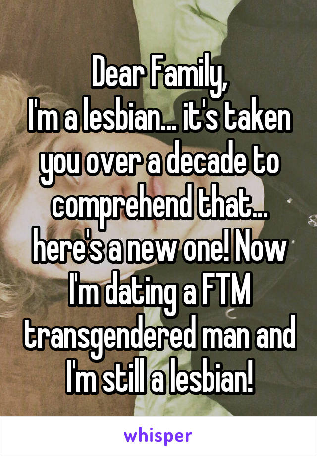 Dear Family,
I'm a lesbian... it's taken you over a decade to comprehend that... here's a new one! Now I'm dating a FTM transgendered man and I'm still a lesbian!