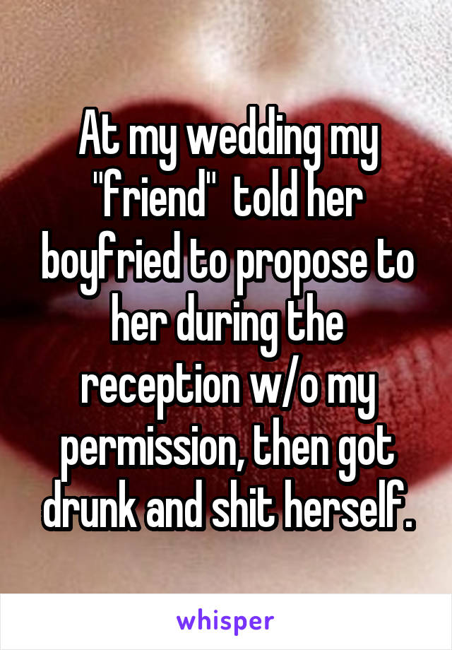 At my wedding my "friend"  told her boyfried to propose to her during the reception w/o my permission, then got drunk and shit herself.